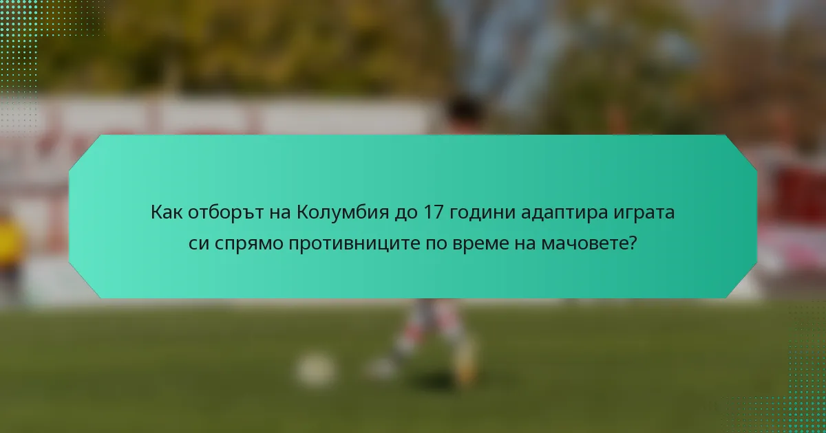 Как отборът на Колумбия до 17 години адаптира играта си спрямо противниците по време на мачовете?