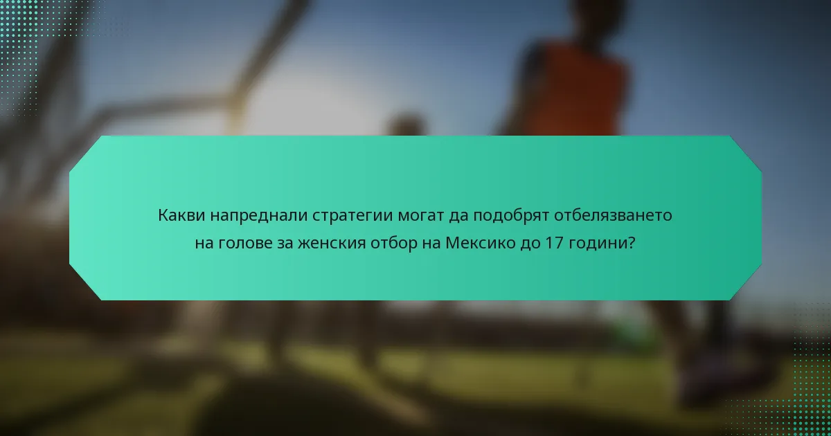 Какви напреднали стратегии могат да подобрят отбелязването на голове за женския отбор на Мексико до 17 години?