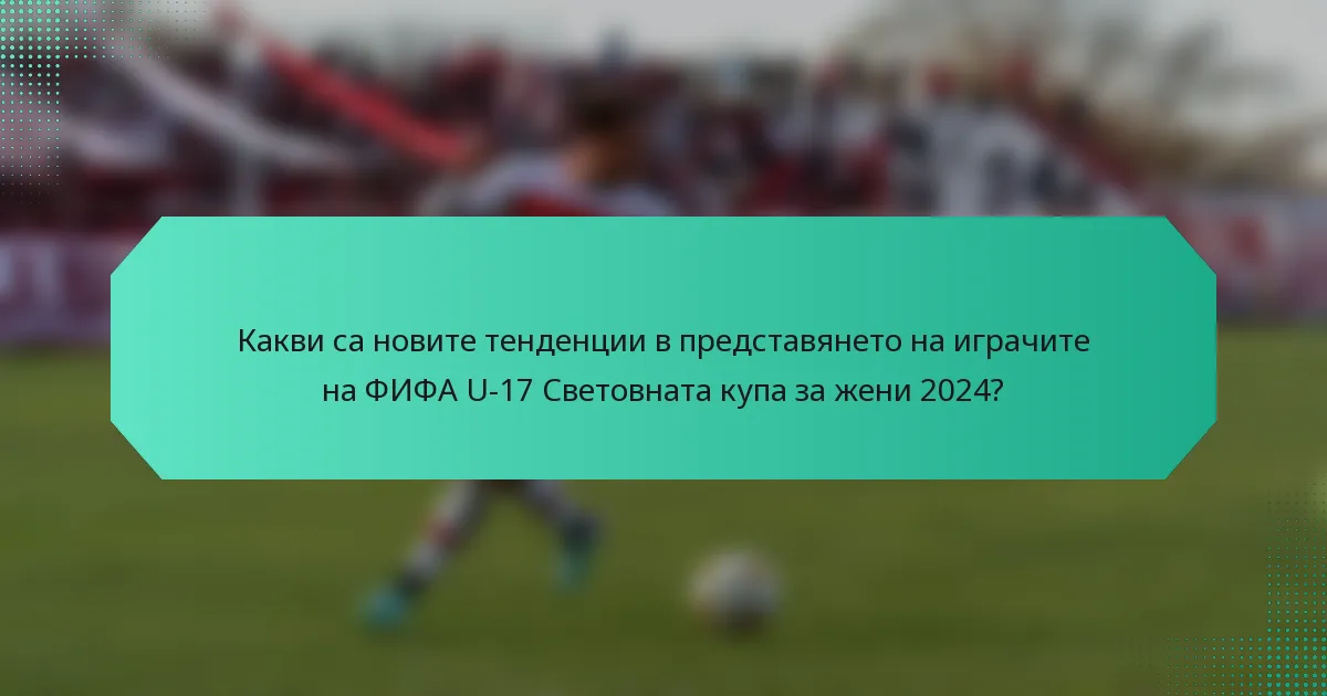 Какви са новите тенденции в представянето на играчите на ФИФА U-17 Световната купа за жени 2024?