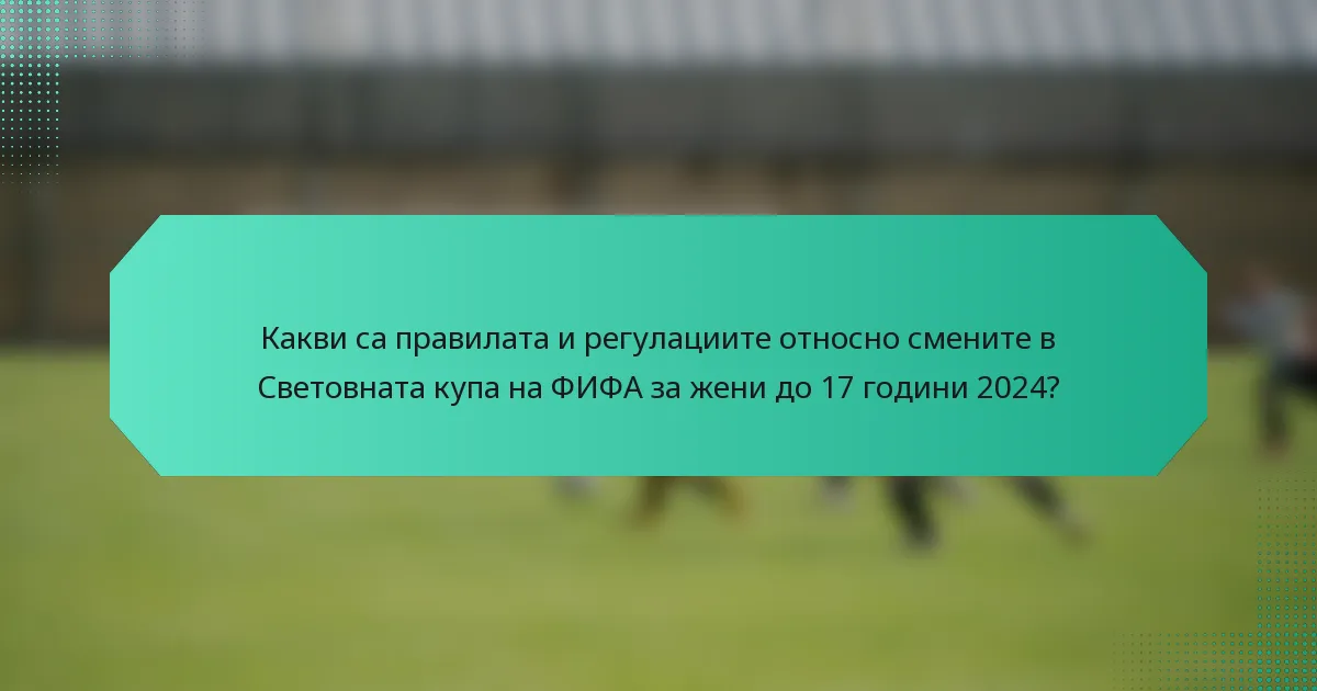 Какви са правилата и регулациите относно смените в Световната купа на ФИФА за жени до 17 години 2024?