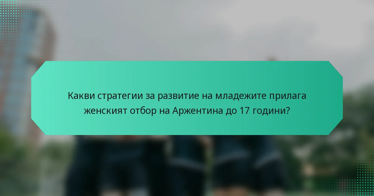 Какви стратегии за развитие на младежите прилага женският отбор на Аржентина до 17 години?