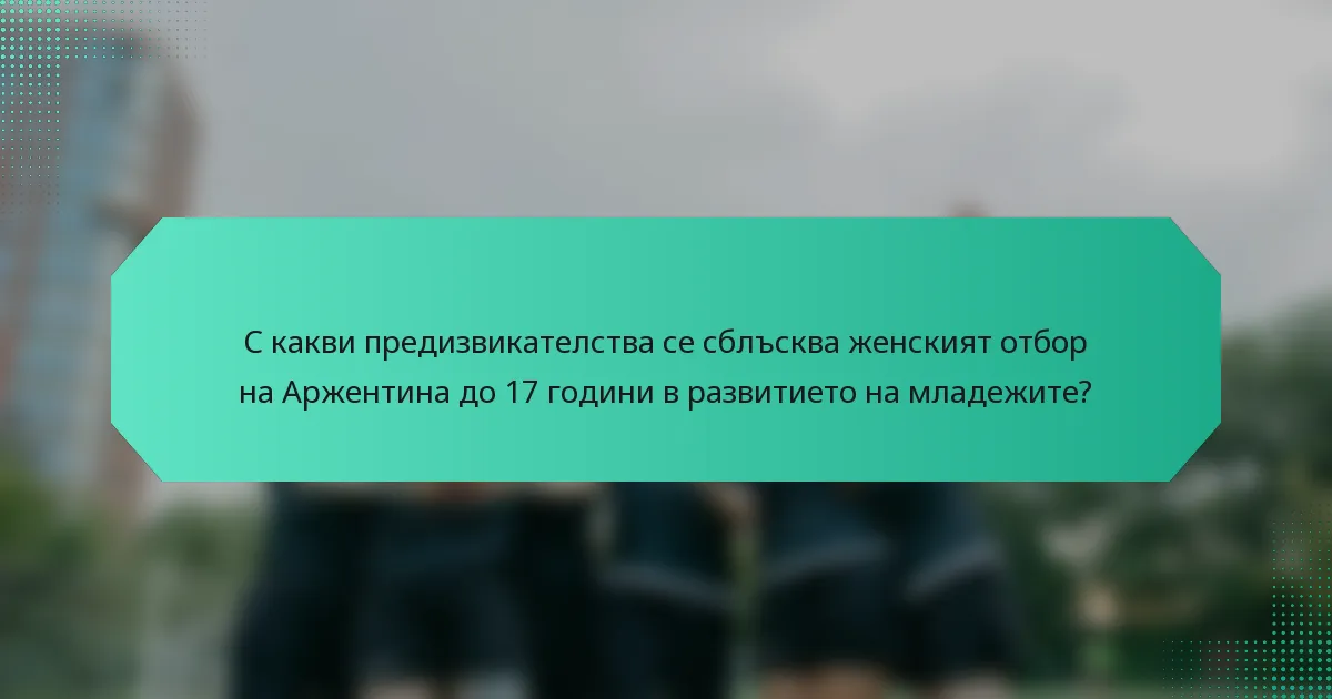 С какви предизвикателства се сблъсква женският отбор на Аржентина до 17 години в развитието на младежите?